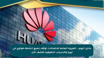 عاجل اليوم.. الهيئة العامة للاتصالات توقف جميع أنشطة هواوي في ليبيا والأسباب الحقيقية تكشف الآن